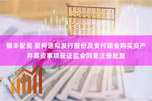 银丰配资 爱柯迪拟发行股份及支付现金购买资产并募资事项获证监会同意注册批复