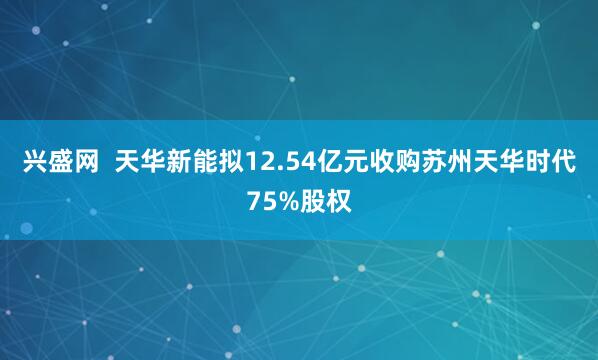 兴盛网  天华新能拟12.54亿元收购苏州天华时代75%股权