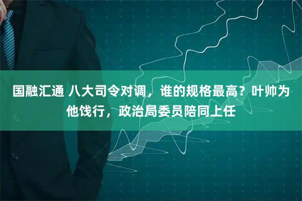 国融汇通 八大司令对调，谁的规格最高？叶帅为他饯行，政治局委员陪同上任