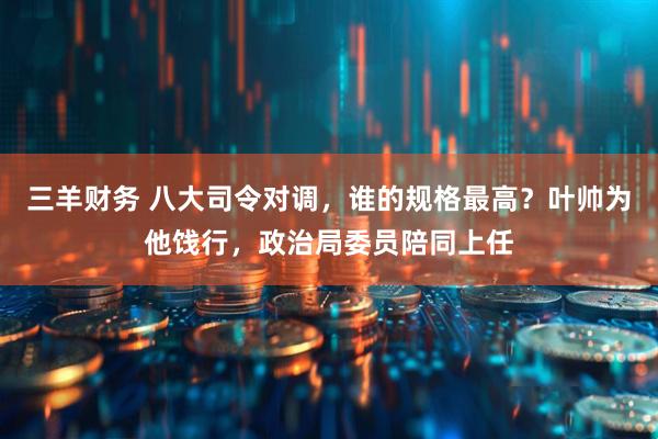 三羊财务 八大司令对调，谁的规格最高？叶帅为他饯行，政治局委员陪同上任