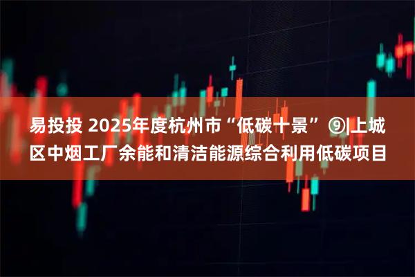 易投投 2025年度杭州市“低碳十景” ⑨|上城区中烟工厂余能和清洁能源综合利用低碳项目