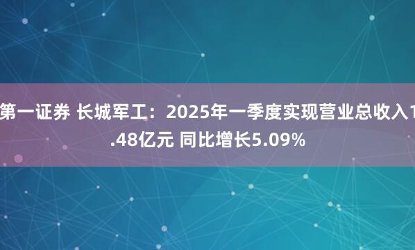 第一证券 长城军工：2025年一季度实现营业总收入1.48亿元 同比增长5.09%