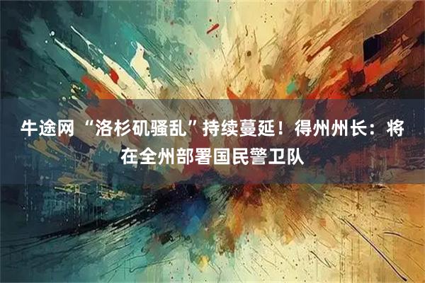 牛途网 “洛杉矶骚乱”持续蔓延！得州州长：将在全州部署国民警卫队
