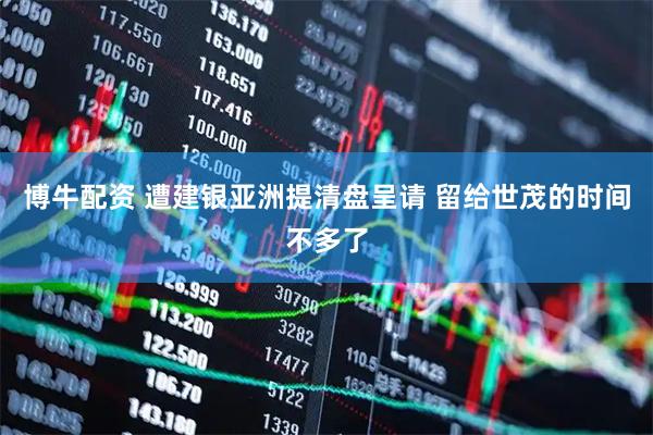 博牛配资 遭建银亚洲提清盘呈请 留给世茂的时间不多了