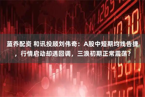 蓝乔配资 和讯投顾刘伟奇：A股中短期均线告捷，行情启动却遇回调，三浪初期正常震荡？