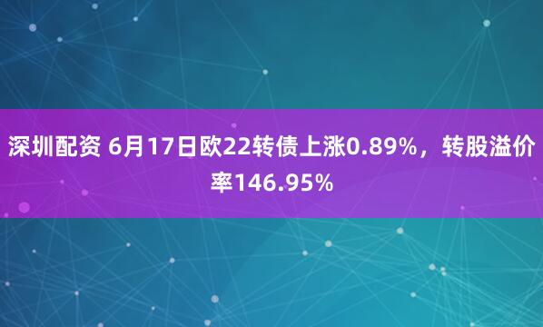 深圳配资 6月17日欧22转债上涨0.89%，转股溢价率146.95%