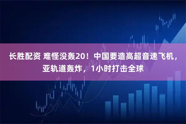 长胜配资 难怪没轰20！中国要造高超音速飞机，亚轨道轰炸，1小时打击全球
