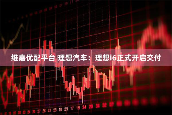 维嘉优配平台 理想汽车：理想i6正式开启交付