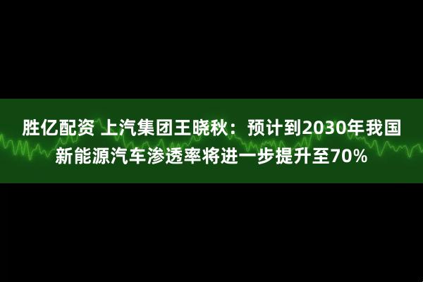 胜亿配资 上汽集团王晓秋：预计到2030年我国新能源汽车渗透率将进一步提升至70%