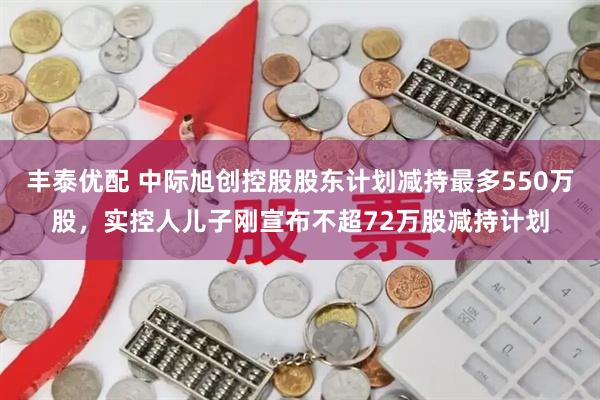 丰泰优配 中际旭创控股股东计划减持最多550万股，实控人儿子刚宣布不超72万股减持计划