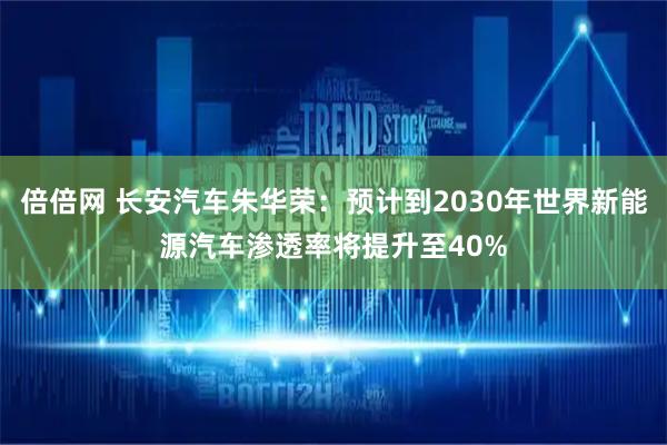 倍倍网 长安汽车朱华荣：预计到2030年世界新能源汽车渗透率将提升至40%