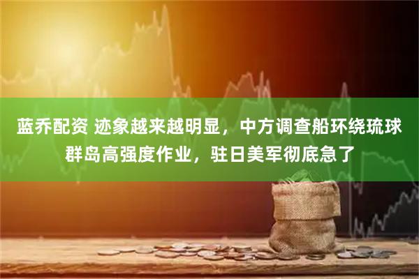 蓝乔配资 迹象越来越明显，中方调查船环绕琉球群岛高强度作业，驻日美军彻底急了