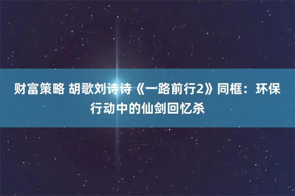 财富策略 胡歌刘诗诗《一路前行2》同框：环保行动中的仙剑回忆杀