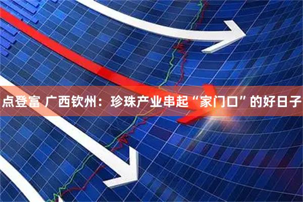 点登富 广西钦州：珍珠产业串起“家门口”的好日子