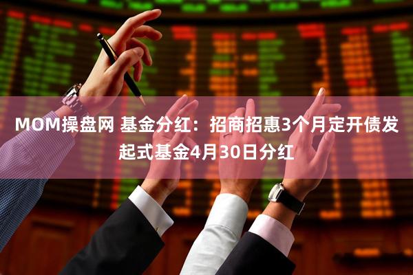 MOM操盘网 基金分红：招商招惠3个月定开债发起式基金4月30日分红