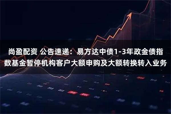 尚盈配资 公告速递：易方达中债1-3年政金债指数基金暂停机构客户大额申购及大额转换转入业务