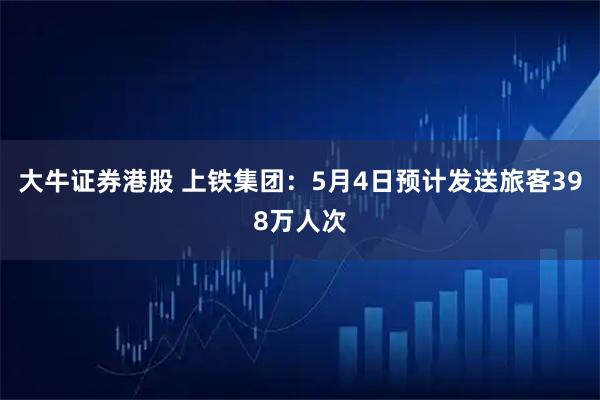 大牛证券港股 上铁集团：5月4日预计发送旅客398万人次