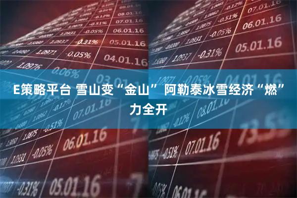 E策略平台 雪山变“金山” 阿勒泰冰雪经济“燃”力全开