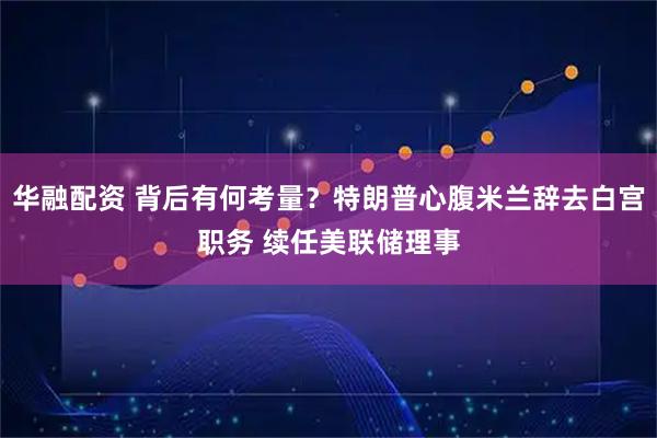 华融配资 背后有何考量？特朗普心腹米兰辞去白宫职务 续任美联储理事