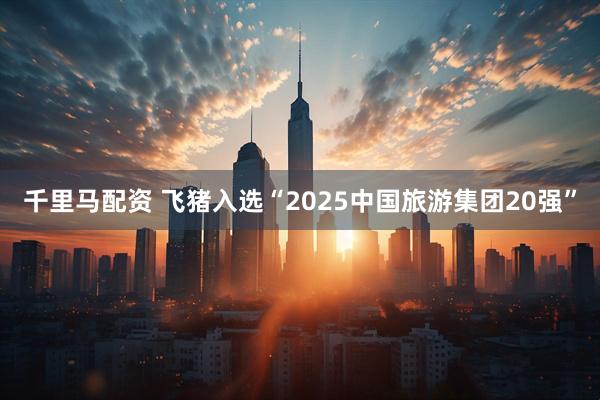 千里马配资 飞猪入选“2025中国旅游集团20强”
