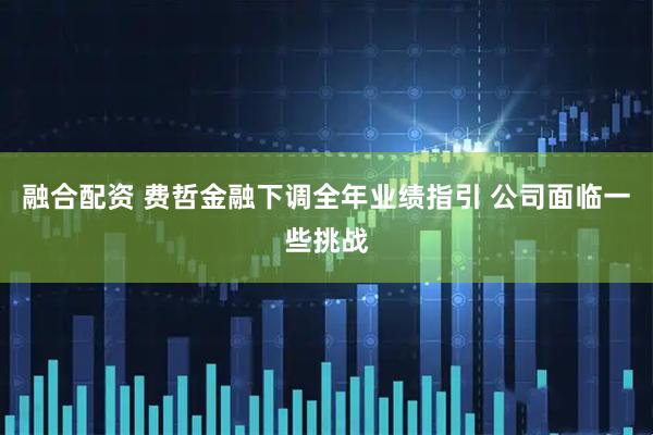 融合配资 费哲金融下调全年业绩指引 公司面临一些挑战