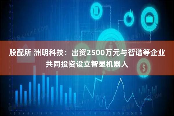 股配所 洲明科技：出资2500万元与智谱等企业共同投资设立智显机器人