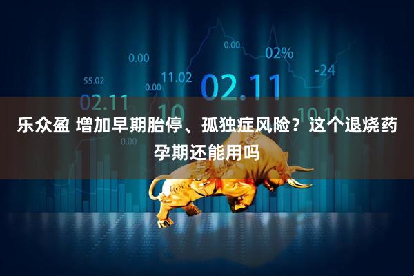 乐众盈 增加早期胎停、孤独症风险？这个退烧药孕期还能用吗