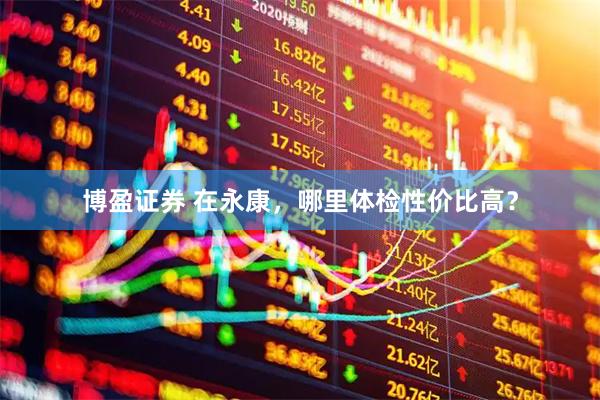 博盈证券 在永康，哪里体检性价比高？